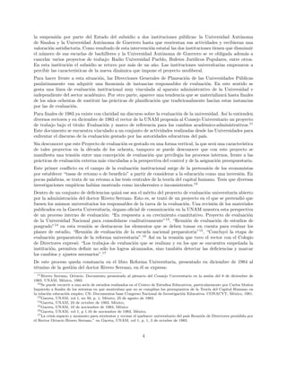la suspensi´on por parte del Estado del subsidio a dos instituciones p´ublicas: la Universidad Aut´onoma
de Sinaloa y la Universidad Aut´onoma de Guerrero hasta que reorientan sus actividades y recibieran una
valoraci´on satisfactoria. Como resultado de esta intervenci´on estatal las dos instituciones tienen que disminuir
el n´umero de sus escuelas de bachilleres y la Universidad Aut´onoma de Guerrero se ve obligada adem´as a
cancelar varios proyectos de trabajo: Radio Universidad Pueblo, Bufetes Jur´ıdicos Populares, entre otros.
En esta instituci´on el subsidio se retuvo por m´as de un a˜no. Las instituciones universitarias empezaron a
percibir las caracter´ısticas de la nueva din´amica que impone el proyecto neoliberal.
Para hacer frente a esta situaci´on, las Direcciones Generales de Planeaci´on de las Universidades P´ublicas
paulatinamente van adquirir una ﬁsonom´ıa de instancias responsables de evaluaci´on. En este sentido se
gesta una l´ınea de evaluaci´on institucional muy vinculada al aparato administrativo de la Universidad e
independiente del sector acad´emico. Por otro parte, aparece una tendencia que se materializar´a hasta ﬁnales
de los a˜nos ochentas de sustituir las pr´acticas de planiﬁcaci´on que tradicionalmente hac´ıan estas instancias
por las de evaluaci´on.
Para ﬁnales de 1983 ya existe con claridad un discurso sobre la evaluaci´on de la universidad. As´ı lo entienden
diversos rectores y en diciembre de 1983 el rector de la UNAM propon´ıa al Consejo Universitario un proyecto
de trabajo bajo el titulo: Evaluaci´on y marco de referencia para los cambios acad´emico-administrativos.11
Este documento se encuentra vinculado a un conjunto de actividades realizadas desde las Universidades para
enfrentar el discurso de la evaluaci´on gestado por las autoridades educativas del pa´ıs.
Sin desconocer que este Proyecto de evaluaci´on es gestado en una forma vertical, la que ser´a una caracter´ıstica
de tales proyectos en la d´ecada de los ochenta, tampoco se puede desconocer que con este proyecto se
maniﬁesta una tensi´on entre una concepci´on de evaluaci´on que privilegia los procesos internos, frente a las
pr´acticas de evaluaci´on externa m´as vinculadas a la perspectiva del control y de la asignaci´on presupuestaria.
Este primer conﬂicto en el campo de la evaluaci´on institucional surge de la pretensi´on de los economistas
por establecer “tasas de retomo o de beneﬁcio” a partir de considerar a la educaci´on como una inversi´on. En
pocas palabras, se trata de un retomo a las tesis centrales de la teor´ıa del capital humano. Tesis que diversas
investigaciones emp´ıricas hab´ıan mostrado como incoherentes e inconsistentes.12
Dentro de un conjunto de deﬁciencias quiz´a ese sea el m´erito del proyecto de evaluaci´on universitaria abierto
por la administraci´on del doctor Rivero Serrano. Esto es, se trat´o de un proyecto en el que se pretendi´o que
fuesen los mismos universitarios los responsables de la tarea de la evaluaci´on. Una revisi´on de los materiales
publicados en la Gaceta Universitaria, ´organo oﬁcial de comunicaci´on en la UNAM muestra esta perspectiva
de un proceso interno de evaluaci´on: “En respuesta a su crecimiento cuantitativo. Proyecto de evaluaci´on
de la Universidad Nacional para consolidarse cualitativamente”13
, “Reuni´on de evaluaci´on de estudios de
posgrado”14
en esta reuni´on se destacaron los elementos que se deben tomar en cuenta para evaluar los
planes de estudio, “Reuni´on de evaluaci´on de la escuela nacional preparatoria”15
, “Concluy´o la etapa de
evaluaci´on preparatoria de la reforma universitaria”.16
As´ı en la reuni´on que tuvo el rector con el Colegio
de Directores expres´o: “Los trabajos de evaluaci´on que se realizan y en los que se encuentra empe˜nada la
instituci´on, permiten deﬁnir no s´olo los logros alcanzados, sino tambi´en detectar las deﬁciencias y marcar
los cambios y ajustes necesarios”.17
De este proceso queda constancia en el libro Reforma Universitaria, presentado en diciembre de 1984 al
t´ermino de la gesti´on del doctor Rivero Serrano, en ´el se expresa:
11Rivero Serrano, Octavio. Documento presentado al plenario del Consejo Universitario en la sesi´on del 8 de diciembre de
1983. UNAM, M´exico, 1983.
12Se puede recurrir a una serie de estudios realizados en el Centro de Estudios Educativos, particularmente por Carlos Mu˜noz
Izquierdo a ﬁnales de los setentas en que mostraban que no se cumpl´ıan los presupuestos de la Teor´ıa del Capital Humano en
la relaci´on educaci´on empleo. Cfr. Documentos base Congreso Nacional de Investigaci´on Educativa. CONACYT, M´exico, 1981.
13Gaceta, UNAM, vol 1, no 50, p. 1, M´exico, 25 de agosto de 1983.
14Gaceta, UNAM, 24 de octubre de 1983, M´exico,
15Gaceta, UNAM, 10 de noviembre de 1983, M´exico
16Gaceta, UNAM, vol 1, p 1.10 de noviembre de 1983, M´exico.
17La crisis espacio y momento para reorientar y revisar el quehacer universitario del pa´ıs Reuni´on de Directores presidida por
el Rector Octavio Rivero Serrano.” en Gaceta, UNAM, vol 1, p. 1, 3 de octubre de 1983.
4
 