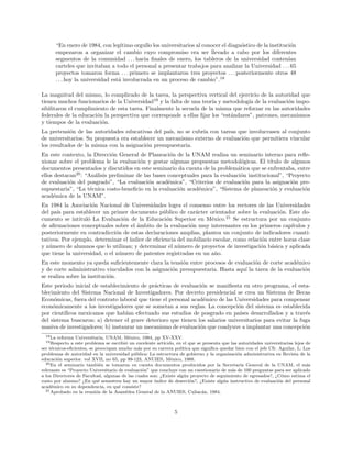 “En enero de 1984, con leg´ıtimo orgullo los universitarios al conocer el diagn´ostico de la instituci´on
empezaron a organizar el cambio cuyo compromiso era ser llevado a cabo por los diferentes
segmentos de la comunidad . . . hacia ﬁnales de enero, los tableros de la universidad conten´ıan
carteles que invitaban a todo el personal a presentar trabajos para analizar la Universidad . . . 65
proyectos tomaron forma . . . primero se implantaron tres proyectos . . . posteriormente otros 48
. . . hoy la universidad est´a involucrada en un proceso de cambio”.18
La magnitud del mismo, lo complicado de la tarea, la perspectiva vertical del ejercicio de la autoridad que
tienen muchos funcionarios de la Universidad19
y la falta de una teor´ıa y metodolog´ıa de la evaluaci´on impo-
sibilitaron el cumplimiento de esta tarea. Finalmente la secuela de la misma que reforzar en las autoridades
federales de la educaci´on la perspectiva que corresponde a ellas ﬁjar los “est´andares”, patrones, mecanismos
y tiempos de la evaluaci´on.
La pretensi´on de las autoridades educativas del pa´ıs, no se cubr´ıa con tareas que involucrasen al conjunto
de universitarios. Su propuesta era establecer un mecanismo externo de evaluaci´on que permitiera vincular
los resultados de la misma con la asignaci´on presupuestaria.
En este contexto, la Direcci´on General de Planeaci´on de la UNAM realiza un seminario interno para reﬂe-
xionar sobre el problema le la evaluaci´on y gestar algunas propuestas metodol´ogicas. El t´ıtulo de algunos
documentos presentados y discutidos en este seminario da cuenta de la problem´atica que se enfrentaba, entre
ellos destacan20
: “An´alisis preliminar de las bases conceptuales para la evaluaci´on institucional”, “Proyecto
de evaluaci´on del posgrado”, “La evaluaci´on acad´emica”, “Criterios de evaluaci´on para la asignaci´on pre-
supuestaria”, “La t´ecnica costo-beneﬁcio en la evaluaci´on acad´emica”, “Sistema de planeaci´on y evaluaci´on
acad´emica de la UNAM”.
En 1984 la Asociaci´on Nacional de Universidades logra el consenso entre los rectores de las Universidades
del pa´ıs para establecer un primer documento p´ublico de car´acter orientador sobre la evaluaci´on. Este do-
cumento se intitul´o La Evaluaci´on de la Educaci´on Superior en M´exico.21
Se estructura por un conjunto
de aﬁrmaciones conceptuales sobre el ´ambito de la evaluaci´on muy interesantes en los primeros cap´ıtulos y
posteriormente en contradicci´on de estas declaraciones amplias, plantea un conjunto de indicadores cuanti-
tativos. Por ejemplo, determinar el ´ındice de eﬁciencia del mobiliario escolar, como relaci´on entre horas clase
y n´umero de alumnos que lo utilizan; y determinar el n´umero de proyectos de investigaci´on b´asica y aplicada
que tiene la universidad, o el n´umero de patentes registradas en un a˜no.
En este momento ya queda suﬁcientemente clara la tensi´on entre procesos de evaluaci´on de corte acad´emico
y de corte administrativo vinculados con la asignaci´on presupuestaria. Hasta aqu´ı la tarea de la evaluaci´on
se realiza sobre la instituci´on.
Este periodo inicial de establecimiento de pr´acticas de evaluaci´on se maniﬁesta en otro programa, el esta-
blecimiento del Sistema Nacional de Investigadores. Por decreto presidencial se crea un Sistema de Becas
Econ´omicas, fuera del contrato laboral que tiene el personal acad´emico de las Universidades para compensar
econ´omicamente a los investigadores que se sometan a sus reglas. La concepci´on del sistema es establecida
por cient´ıﬁcos mexicanos que hab´ıan efectuado sus estudios de posgrado en pa´ıses desarrollados y a trav´es
del sistema buscaron: a) detener el grave deterioro que tienen los salarios universitarios para evitar la fuga
masiva de investigadores; b) instaurar un mecanismo de evaluaci´on que coadyuve a implantar una concepci´on
18La reforma Universitaria, UNAM, M´exico, 1984, pp XV-XXV.
19Respecto a este problema se escribi´o un excelente art´ıculo, en el que se presenta que las autoridades universitarias lejos de
ser t´ecnicos-eﬁcientes, se preocupan mucho m´as por su carrera pol´ıtica que signiﬁca quedar bien con el jefe Cfr. Aguilar, L. Los
problemas de autoridad en la universidad p´ublica: La estructura de gobierno y la organizaci´on administrativa en Revista de la
educaci´on superior. vol XVII, no 65, pp 99-123, ANUIES, M´exico, 1988.
20En el seminario tambi´en se tomaron en cuenta documentos producidos por la Secretar´ıa General de la UNAM, el m´as
relevante es “Proyecto Universitario de evaluaci´on” que concluye con un cuestionario de m´as de 100 preguntas para ser aplicado
a los Directores de Facultad, algunas de las cuales son: ¿Existe alg´un proyecto de seguimiento de egresados?, ¿C´omo estima el
costo por alumno? ¿En qu´e semestres hay un mayor ´ındice de deserci´on?, ¿Existe alg´un instructivo de evaluaci´on del personal
acad´emico en su dependencia, en qu´e consiste?
21Aprobado en la reuni´on de la Asamblea General de la ANUIES, Culiac´an, 1984.
5
 