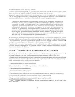 productivista e internacional del trabajo cient´ıﬁco.
El sistema valora fundamentalmente los resultados de la investigaci´on, pero de una forma indirecta: por el
tipo de revista en que se publican y por la cantidad de citas que tiene ese trabajo.
Aunque este proyecto de los cient´ıﬁcos entra en contradicciones con los investigadores de las ciencias sociales
y de las humanidades, en las que se “hacen algunas concesiones para la evaluaci´on”, los criterios de esta
tendencia cient´ıﬁca tienden a generalizarse. Un cient´ıﬁco lo relata de la siguiente manera:
“El modelo de la Investigaci´on cient´ıﬁca podr´ıa ser utilizado por las divisiones de investigaci´on de
Facultades y Escuelas. El Consejo T´ecnico de la Investigaci´on Cient´ıﬁca elabor´o ya un documento
(evaluaci´on) que se˜nala con cierta precisi´on lo que, en nuestra medio deber´ıa considerarse como
investigador (doctorado y posdoctorado, cierta experiencia, etc). En especial en Humanidades
se ha manejado la necesidad de contratar investigadores sin doctorado, deber´ıa revisarse eso y
lograr que los estudiantes de humanidades obtengan su doctorado en tiempos semejantes a los
matem´aticos, f´ısicos, bioqu´ımicos, etc. Es complicado evaluar una investigaci´on publicada en una
revista nacional casi todas las revistas nacionales se publican en espa˜nol, idioma de poca validez
en el mundo cient´ıﬁco, estas revistas salen con retraso, sus tirajes son de mil a dos mil ejemplares,
pero sobre todo sus comit´es editoriales no funcionan realmente”.22
De esta manera se estableci´o un mecanismo para evaluar el trabajo acad´emico de los investigadores. Quienes
resultaron evaluados favorablemente incrementaron sus ingresos en una proporci´on de 2 a 6 salarios m´ınimos,
y est´an sujetos a una evaluaci´on trianual por este sistema. En todo el pa´ıs s´olo ingresaron al sistema 2.500
investigadores, cantidad que en los ´ultimos a˜nos se ha elevado a cerca de 6,000.
Cuando en 1986 se redact´o el programa que orienta la pol´ıtica educativa de la educaci´on superior intitulado
Programa Integral de Desarrollo de la Educaci´on Superior, PIDES, el tema de evaluaci´on se encuentra
expl´ıcitamente incorporado al mismo.
2. HACIA LA GENERALIZACION DE LAS PRACTICAS DE EVALUACION
Sin embargo, la implantaci´on de una pol´ıtica educativa hacia la educaci´on superior que tiene como uno de
sus ejes la evaluaci´on se da en la Administraci´on del Presidente Salinas de Gortari (1988-1994).
El establecimiento de un programa global para la educaci´on denominado Programa de Modernizaci´on Educa-
tiva, prioriza entre sus propuestas el establecimiento de un amplio programa de evaluaci´on. Varias estrategias
se han implementado en este sentido, entre ellas destacan:
1) La evaluaci´on externa del sistema universitario.
2) La evaluaci´on de las universidades a partir de una serie de indicadores.
3) La evaluaci´on del personal acad´emico.
4) La evaluaci´on externa de los posgrados.
5) La evaluaci´on externa de los proyectos de investigaci´on para otorgar una asignaci´on presupuestaria.
6) La propuesta de establecer un examen nacional de ingreso a la Universidad.
7) La propuesta de establecer un examen nacional de egreso de la Universidad.
22Pe˜na, A. “Evaluaci´on en la UNAM La investigaci´on” en revista Perﬁles Educativos, Nos 53 y 54, pp 30-34, CISE, UNAM,
M´exico, 1991, jul-dic.
6
 
