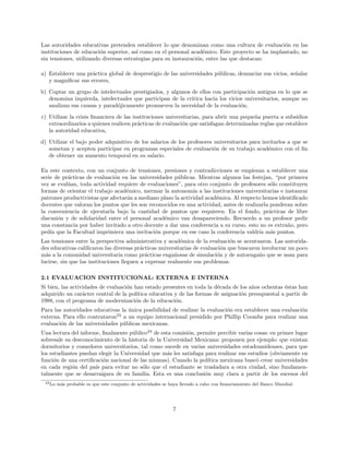 Las autoridades educativas pretenden establecer lo que denominan como una cultura de evaluaci´on en las
instituciones de educaci´on superior, as´ı como en el personal acad´emico. Este proyecto se ha implantado, no
sin tensiones, utilizando diversas estrategias para su instauraci´on, entre las que destacan:
a) Establecer una pr´actica global de desprestigio de las universidades p´ublicas, denunciar sus vicios, se˜nalar
y magniﬁcar sus errores,
b) Coptar un grupo de intelectuales prestigiados, y algunos de ellos con participaci´on antigua en lo que se
denomina izquierda, intelectuales que participan de la critica hacia los vicios universitarios, aunque no
analizan sus causas y parad´ojicamente promueven la necesidad de la evaluaci´on,
c) Utilizar la crisis ﬁnanciera de las instituciones universitarias, para abrir una peque˜na puerta a subsidios
extraordinarios a quienes realicen pr´acticas de evaluaci´on que satisfagan determinadas reglas que establece
la autoridad educativa,
d) Utilizar el bajo poder adquisitivo de los salarios de los profesores universitarios para invitarlos a que se
sometan y acepten participar en programas especiales de evaluaci´on de su trabajo acad´emico con el ﬁn
de obtener un aumento temporal en su salario.
En este contexto, con un conjunto de tensiones, presiones y contradicciones se empiezan a establecer una
serie de pr´acticas de evaluaci´on en las universidades p´ublicas. Mientras algunos las festejan, “por primera
vez se eval´uan, toda actividad requiere de evaluaciones”, para otro conjunto de profesores s´olo constituyen
formas de orientar el trabajo acad´emico, mermar la autonom´ıa a las instituciones universitarias e instaurar
patrones productivistas que afectar´an a mediano plazo la actividad acad´emica. Al respecto hemos identiﬁcado
docentes que valoran los puntos que les son reconocidos en una actividad, antes de realizarla ponderan sobre
la conveniencia de ejecutarla bajo la cantidad de puntos que requieren. En el fondo, pr´acticas de libre
discusi´on y de solidaridad entre el personal acad´emico van desapareciendo. Recuerdo a un profesor pedir
una constancia por haber invitado a otro docente a dar una conferencia a su curso, esto no es extra˜no, pero
ped´ıa que la Facultad imprimiera una invitaci´on porque en ese caso la conferencia valdr´ıa m´as puntos.
Las tensiones entre la perspectiva administrativa y acad´emica de la evaluaci´on se acentuaron. Las autorida-
des educativas caliﬁcaron las diversas pr´acticas universitarias de evaluaci´on que buscaron involucrar un poco
m´as a la comunidad universitaria como pr´acticas enga˜nosas de simulaci´on y de autoenga˜no que se usan para
lucirse, sin que las instituciones lleguen a expresar realmente sus problemas.
2.1 EVALUACION INSTITUCIONAL: EXTERNA E INTERNA
Si bien, las actividades de evaluaci´on han estado presentes en toda la d´ecada de los a˜nos ochentas ´estas han
adquirido un car´acter central de la pol´ıtica educativa y de las formas de asignaci´on presupuestal a partir de
1988, con el programa de modernizaci´on de la educaci´on.
Para las autoridades educativas la ´unica posibilidad de realizar la evaluaci´on era establecer una evaluaci´on
externa. Para ello contrataron23
a un equipo internacional presidido por Phillip Coombs para realizar una
evaluaci´on de las universidades p´ublicas mexicanas.
Una lectura del informe, ﬁnalmente p´ublico24
de esta comisi´on, permite percibir varias cosas: en primer lugar
sobresale su desconocimiento de la historia de la Universidad Mexicana: proponen por ejemplo: que existan
dormitorios y comedores universitarios, tal como sucede en varias universidades estadounidenses, para que
los estudiantes puedan elegir la Universidad que m´as les satisfaga para realizar sus estudios (obviamente en
funci´on de una certiﬁcaci´on nacional de las mismas). Cuando la pol´ıtica mexicana busc´o crear universidades
en cada regi´on del pa´ıs para evitar no s´olo que el estudiante se trasladara a otra ciudad, sino fundamen-
talmente que se desarraigara de su familia. Esta es una conclusi´on muy clara a partir de los sucesos del
23Lo m´as probable es que este conjunto de actividades se haya llevado a cabo con ﬁnanciamiento del Banco Mundial.
7
 