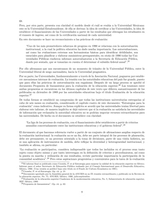 68.
Pero, por otra parte, presenta con claridad el modelo desde el cu´al se eval´ua a la Universidad Mexicana:
este es la Universidad Estadounidense, de ella se derivan: la idea de certiﬁcar a las Universidades, la idea de
establecer el ﬁnanciamiento de las Universidades a partir de los resultados que obtengan los estudiantes en
el examen de ingreso, as´ı como de la certiﬁcaci´on nacional de cada universidad.
En este documento se hace un reconocimiento a las pr´acticas de evaluaci´on:
“Uno de los m´as prometedores esfuerzos de progreso en 1990 se relaciona con la autoevaluaci´on
institucional, a la cual la pol´ıtica educativa ha dado mucha importancia. Las autoevaluaciones,
as´ı como las evaluaciones externas son herramientas b´asicas para identiﬁcar debilidades, son
esenciales para planiﬁcar y elaborar suministros presupuestales, en oto˜no de 1990 todas las Uni-
versidades P´ublicas rindieron informes autoevaluatorios a la Secretar´ıa de Educaci´on P´ublica,
dando por sentado, que se tomar´ıan en cuenta el determinar el subsidio federal anual”.25
Por ello aﬁrmamos que nos encontramos de un momento de tr´ansito de la Universidad P´ublica, entre la
Universidad liberal de sesgo nacionalista, hacia la Universidad pragm´atica.
Por su parte, las Universidades, fundamentalmente a trav´es de la Asociaci´on Nacional, pugnaron por estable-
cer mecanismos internos de evaluaci´on. La tensi´on con las autoridades educativas del pa´ıs fue grande, puesto
que para ellas las pr´acticas de autoevaluaci´on son enga˜nosas. Despu´es de un largo proceso se aprob´o el
documento Propuesta de lineamientos para la evaluaci´on de la educaci´on superior.26
Las tensiones entre
ambas propuestas se encuentran en los ´ultimos cap´ıtulos de este texto que diﬁeren sustantivamente de los
publicados en diciembre de 1989 por las autoridades educativas bajo el t´ıtulo Evaluaci´on de la educaci´on
superior.27
De todas formas se estableci´o un compromiso de que todas las instituciones universitarias entregar´ıan al
cabo de seis meses su evaluaci´on, considerando el cap´ıtulo cuatro de este documento “Estrategias para la
evaluaci´on” como indicativo. Aunque en forma expl´ıcita se acord´o que las universidades ten´ıan libertad para
elaborar este informe, de manera impl´ıcita se dej´o entrever que si la evaluaci´on no satisfac´ıa las necesidades
de informaci´on que reclamaba la autoridad educativa no se podr´ıan negociar recursos extraordinarios para
las universidades. De hecho en el documento se establece con claridad:
“La liga de los procesos de evaluaci´on, con el ﬁnanciamiento debe establecerse a partir de criterios
asumidos concertadamente entre las instituciones educativas y el gobierno federal”.28
El documento al que hacemos referencia vuelve a partir de un conjunto de aﬁrmaciones amplias respecto de
la evaluaci´on institucional: la evaluaci´on no es un ﬁn, debe ser parte integral de los procesos de planeaci´on,
debe ser permanente, es un procesos orientado a la toma de decisiones, parte de una visi´on hol´ıstica, no
es una aplicaci´on de instrumentos de medida, debe reﬂejar la diversidad y heterogeneidad institucional, y
tambi´en se aﬁrma, en particular:
“La evaluaci´on es participativa, considera indispensable que todos los incluidos en el proceso sean tanto
sujeto como objeto mismo y por tanto intervengan en la deﬁnici´on de criterios y procedimientos, as´ı como
la puesta en marcha y utilizaci´on de sus resultados, reviste particular importancia la participaci´on de la
comunidad acad´emica”.29
Pero estas aspiraciones progresistas y convenientes para la tarea de la evaluaci´on
24El informe ﬁnal es publicado como Coombs, P. et al Estrategia para mejorar la calidad de la educaci´on superior en M´exico.
Informe para el se˜nor Secretario de Educaci´on P´ublica realizado por el Consejo Internacional para el Desarrollo Educativo,
M´exico, 1990. (Una versi´on se public´o bajo este t´ıtulo en el Fondo de Cultura Econ´omica en 1991).
25Coombs, P. et al Estrategia. Op. cit. p. 21.
26Documento aprobado por la Asamblea general de la ANUIES en su IX reuni´on extraordinaria y publicado en la Revista de
la educaci´on superior, No. 75, ANUIES, M´exico, 1990, julio-septiembre.
27Evaluaci´on de la educaci´on superior Cuadernos de la modernizaci´on educativa, No. 5, Subsecretar´ıa de educaci´on superior,
SEP, M´exico, 1989.
28Propuesta de lineamientos”. Op. cit. p. 63.
8
 