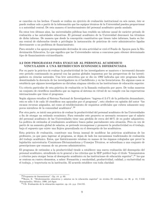 se cancelan en los hechos. Cuando se realiza un ejercicio de evaluaci´on institucional en seis meses, ´este se
puede realizar solo a partir de la informaci´on que los equipos t´ecnicos de la Universidad pueden proporcionar
a a autoridad central. De esta manera el involucramiento del personal acad´emico queda anulado.
En estos tres ´ultimos a˜nos, las universidades p´ublicas han rendido un informe anual de car´acter privado de
evaluaci´on a las autoridades educativas. El personal acad´emico de la Universidad desconoce los t´erminos
de dicho informe. De manera que desde la concepci´on cuantitativa que tienen tales informes, hasta su for-
ma central de elaborarlos tiende a privilegiar la instauraci´on de pr´acticas de corte administrativo ligadas
directamente a un problema de ﬁnanciamiento.
Para atender a los apoyos presupuestales derivados de esta actividad se cre´o el Fondo de Apoyos para la Mo-
dernizaci´on Educativa. Lo que signiﬁca que las Universidades entran a concursos para obtener determinado
tipo de ﬁnanciamiento extraordinario.
2.2 DOS PROGRAMAS PARA EVALUAR AL PERSONAL ACADEMICO
VINCULADOS A UNA RETRIBUCION ECONOMICA DIFERENCIADA
Por su parte la pr´actica de evaluar la productividad de los investigadores se mantuvo e increment´o durante
este per´ıodo continuando en general con las pautas globales impuestas por las perspectivas de los investi-
gadores en ciencias naturales. Una leve autocr´ıtica que se dio en 1992 indicaba que este programa hab´ıa
desestimulado la docencia de los investigadores en el bachillerato y en las licenciaturas. En algunos casos se
establec´ıa que algunos investigadores no dictaban ninguna c´atedra en las instituciones de educaci´on superior.
Un criterio particular de esta pr´actica de evaluaci´on es la llamada evaluaci´on por pares. De todas maneras
un conjunto de cient´ıﬁcos maniﬁesta que no ingresa al sistema en virtud de no cumplir con las expectativas
internacionales que tiene el programa.
Seg´un algunos estudios al Sistema Nacional de Investigadores “ingresa el 3.4 % de la poblaci´on demandante,
esto es s´olo 4 de cada 10 cient´ıﬁcos son apoyados por el programa”, esto obedece en opini´on del autor “los
escasos recursos asignados, as´ı como al establecimiento de requisitos artiﬁciales que cubren solamente muy
pocos miembros de la comunidad acad´emica”.30
Por otra parte, se inici´o una pr´actica de evaluar la productividad del personal acad´emico de las Universidades
a ﬁn de otorgar un est´ımulo econ´omico. Para entender este proyecto es necesario reconocer que el salario
del personal acad´emico de las Universidades tiene una p´erdida de cerca del 60 % de su poder adquisitivo.
La pol´ıtica de est´ımulos al rendimiento acad´emico busca paliar parcialmente esta situaci´on. Pero en vez de
partir de un aumento global de salarios, se pretende recompensar y promover la productividad en el trabajo,
bajo el supuesto que existe una ﬂojera generalizada en el desempe˜no de los acad´emicos.
Esta pr´actica de evaluaci´on, constituye una forma inusual de modiﬁcar las pr´acticas acad´emicas de los
profesores, ya que para ingresar al programa, se dejan de lado los mecanismos tradicionales de evaluaci´on
del trabajo acad´emico. Estos, que hist´oricamente estaban en manos de los ´organos colegiados que prev´e la
legislaci´on universitaria: Comisiones Dictaminadoras y Consejos T´ecnicos, se subordinan a una conjunto de
prescripciones que emanan de un proceso administrativo.
El programa de est´ımulos a la productividad tiende a establecer una nueva evaluaci´on del desempe˜no del
personal acad´emico, atendiendo en lo general a los criterios que la SEP public´o bajo el titulo “Lineamientos
y criterios para otorgar becas al desempe˜no acad´emico en las instituciones de educaci´on superior”,31
los que
se centran en cuatro elementos, a saber: Formaci´on y escolaridad, productividad, calidad, y exclusividad en
el trabajo, y trayectoria en la instituci´on. El acuerdo establece con toda claridad:
29Propuesta de lineamientos”. Op. cit. p. 69.
30Reyes, E. “Modernizaci´on educativa y salarios en la educaci´on superior” en revista El cotidiano, no 36. p. 15, UAM
Atzcapozalco, M´exico, 1990, jul-Agos.
31Cfr. Evaluaci´on de la educaci´on superior, op. cit. p.p. 154-155.
9
 