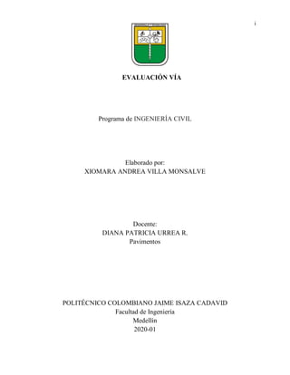 i
EVALUACIÓN VÍA
Programa de INGENIERÍA CIVIL
Elaborado por:
XIOMARA ANDREA VILLA MONSALVE
Docente:
DIANA PATRICIA URREA R.
Pavimentos
POLITÉCNICO COLOMBIANO JAIME ISAZA CADAVID
Facultad de Ingeniería
Medellín
2020-01
 