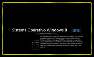 Sistema Operativo Windows 8
                      Radoika Chirinos

                      En 1983, Microsoft anunció el desarrollo de Windows, una interfaz
                      gráfica de usuario (GUI) para su propio sistema operativo (MS-
            ETCORO    DOS), que había enviado para IBM PC y ordenadores compatibles
         Windows 8
                      desde 1981. La línea de productos de ha cambiado de un producto
                      de GUI a un moderno sistema operativo en dos familias de diseño,
         Windows 8
                      cada uno con su propio sistema de archivo de código base y por
         Windows 8    defecto.
         14/12/2011
 