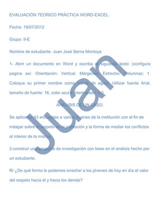 EVALUACIÓN TEORICO PRÁCTICA WORD-EXCEL.

Fecha: 19/07/2012

Grupo: 9-E

Nombre de estudiante: Juan José Serna Montoya

1- Abrir un documento en Word y escriba el siguiente texto: (configura

pagina así: Orientación: Vertical. Márgenes: Estrecho. Columnas: 1.

Coloque su primer nombre como marce de agua). Utilizar fuente Arial,

tamaño de fuente: 16, color azul e interlineado: 2,0

                           ANÁLISIS DE UN CASO.

Se aplicaron 43 encuestas a varios jóvenes de la institución con el fin de

indagar sobre el respeto en la institución y la forma de mediar los conflictos

al interior de la misma.

2-construir una pregunta de investigación con base en el análisis hecho por

un estudiante.

R/ ¿De qué forma le podemos enseñar a los jóvenes de hoy en día el valor

del respeto hacia él y hacia los demás?
 