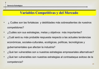 Gerencia Estratégica




                    Variables Competitivas y del Mercado

•   ¿ Cuáles son las fortalezas y debilidades más sobresalientes de nuestros
    competidores?
•   ¿Cuáles son sus estrategias, metas y objetivos más importantes?
•   ¿Cuál será su más probable respuesta respecto a las actuales tendencias
    económicas, sociales-culturales, ecológicas, políticas, tecnológicas y
    gubernamentales que afectan la industria?
•   ¿Qué tan vulnerables son a nuestras estrategias empresariales alternativas?
•   ¿Qué tan vulnerables son nuestras estrategias al contraataque exitoso de la
    competencia?
                                                                               20
 