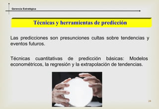 Gerencia Estratégica




                 Técnicas y herramientas de predicción

Las predicciones son presunciones cultas sobre tendencias y
eventos futuros.


Técnicas cuantitativas de predicción básicas: Modelos
econométricos, la regresión y la extrapolación de tendencias.




                                                                24
 