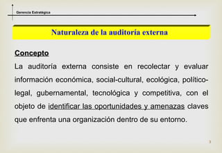 Gerencia Estratégica




                       Naturaleza de la auditoría externa

Concepto
La auditoría externa consiste en recolectar y evaluar
información económica, social-cultural, ecológica, político-
legal, gubernamental, tecnológica y competitiva, con el
objeto de identificar las oportunidades y amenazas claves
que enfrenta una organización dentro de su entorno.

                                                               3
 