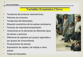 Gerencia Estratégica



                           Variables Económica Claves
•    Tendencia del producto nacional bruto.
•    Patrones de consumo.
•    Tendencias del desempleo.
•    Situación económica de los países extranjeros.
•    Factores de importación/exportación
•    Variaciones en la demanda de diferentes tipos
     de bienes y servicios.
•    Diferencia de ingresos por grupos regionales y
     por grupos de consumidores.
•    Fluctuaciones de precios.
•    Exportación de capital y de trabajo a otros
     países.
                                                        8
•    Tasas de impuestos.
 