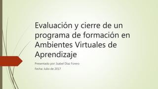 Evaluación y cierre de un
programa de formación en
Ambientes Virtuales de
Aprendizaje
Presentado por: Isabel Díaz Forero
Fecha: Julio de 2017
 