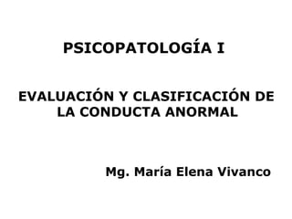 PSICOPATOLOGÍA I


EVALUACIÓN Y CLASIFICACIÓN DE
    LA CONDUCTA ANORMAL



         Mg. María Elena Vivanco
 
