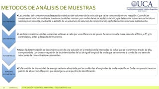 10 10/06/2024 EVALUACIÓN Y CONTROL AMBIENTAL – CICLO LECTIVO 2020
METODOS DE ANÁLISIS DE MUESTRAS
VOLUMÉTRICOS
• La cantidad del contaminante detectado se deduce del volumen de la solución que se ha consumido en una reacción. Cuantifican
muestras en solución mediante la valoración de las mismas por medio de técnicas de titulación, que determina la concentración de un
soluto en un solvente, mediante la adición de un volumen de solución de concentración perfectamente conocida a la disolución.
GRAVIMÉTRICOS
• Las determinaciones de las sustancias se llevan a cabo por una diferencia de pesos. Se determina la masa pesando el filtro, a Tº y Hr
controladas, antes y después del muestreo.
FOTOMÉTRICOS
• Basan la determinación de la concentración de una solución en la medida de la intensidad de la luz que se transmite a través de ella,
comparándola con una curva patrón de las intensidades de luz de igual longitud de onda que se transmite a través de una serie de
soluciones de concentraciones conocidas.
ESPECTRO
FOTOMÉTRICOS
• Es la medida de la cantidad de energía radiante absorbida por las moléculas a longitudes de onda específicas. Cada compuesto tiene un
patrón de absorción diferente que da origen a un espectro de identificación
 