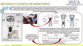 11 10/06/2024 Agregar un pie de página
METODOSY EQUIPOS DE MONITOREO
Afecta los sistemas respiratorio y cardiovascular. Los efectos adversos se pueden presentar en niños, jóvenes o adultos aunque de
manera más intensa en los grupos más susceptibles dentro de la población general. La denominación PM10 para este tipo de
contaminante se refiere a aquellas partículas en suspensión con diámetro aerodinámico menor a 10 micrones (µm), que tienen la
capacidad de ingresar por las vías respiratorias.
El método de alto volumen provee una medida de concentración másica de
material particulado PM10 en el aire ambiente durante un periodo de 20
min o 24 hs. El proceso de medición es no destructivo y la muestra de PM10
está sujeta a posterior análisis físico o químico
En apéndice B se
encuentra el método
para PST y el equipo
es el mismo
 