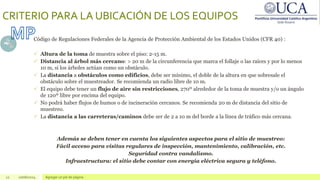 12 10/06/2024 Agregar un pie de página
CRITERIO PARA LA UBICACIÓN DE LOS EQUIPOS
Código de Regulaciones Federales de la Agencia de Protección Ambiental de los Estados Unidos (CFR 40) :
 Altura de la toma de muestra sobre el piso: 2-15 m.
 Distancia al árbol más cercano: > 20 m de la circunferencia que marca el follaje o las raíces y por lo menos
10 m, si los árboles actúan como un obstáculo.
 La distancia a obstáculos como edificios, debe ser mínimo, el doble de la altura en que sobresale el
obstáculo sobre el muestreador. Se recomienda un radio libre de 10 m.
 El equipo debe tener un flujo de aire sin restricciones, 270º alrededor de la toma de muestra y/o un ángulo
de 120º libre por encima del equipo.
 No podrá haber flujos de humos o de incineración cercanos. Se recomienda 20 m de distancia del sitio de
muestreo.
 La distancia a las carreteras/caminos debe ser de 2 a 10 m del borde a la línea de tráfico más cercana.
Además se deben tener en cuenta los siguientes aspectos para el sitio de muestreo:
Fácil acceso para visitas regulares de inspección, mantenimiento, calibración, etc.
Seguridad contra vandalismo.
Infraestructura: el sitio debe contar con energía eléctrica segura y teléfono.
 