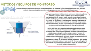 13 10/06/2024 EVALUACIÓN Y CONTROL AMBIENTAL – CICLO LECTIVO 2020
METODOSY EQUIPOS DE MONITOREO
cualquier material compuesto de partículas provenientes del aire del ambiente, lo suficientemente pequeñas para pasar por
un tamiz de 1 mm, y lo suficientemente grandes para asentarse en el recipiente, debido a su peso.
Se preparan y sellan en el laboratorio, recipientes de tamaño y forma
estándar y luego se abren e instalan en los sitios escogidos
apropiadamente, de manera que la materia en partículas se pueda
asentar en ellos por periodos aproximados de 30 días. Posteriormente
se cierran los recipientes y se devuelven al laboratorio, en donde se
determinan, del material recolectado, las masas de componentes
solubles e insolubles en agua. Los resultados se reportan en gramos
por metro cuadrado por periodo de 30 días (g/m2/30dias).
SITIOS  El sitio para el muestreo debe ser un área abierta, sin
estructuras mayores de 1 m en un radio de 20 m del soporte del
recipiente. Debe estar retirado de fuentes locales de contaminación y
de objetos, por ejemplo árboles, escapes de aire y canales de
ventilación, que puedan afectar la sedimentación de la materia.
Las elevaciones hasta objetos más altos de 20 m no deben exceder 30
grados de la horizontal.
Se debe evitar colocar los recipientes cerca de chimeneas. Si es posible,
el sitio para el muestreo deberá estar a más de 10 veces la longitud de
un conducto en funcionamiento y contra el viento, de acuerdo con la
dirección más frecuente de éste.
 