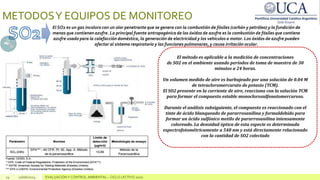 14 10/06/2024 EVALUACIÓN Y CONTROL AMBIENTAL – CICLO LECTIVO 2020
METODOSY EQUIPOS DE MONITOREO
El SO2 es un gas incoloro con un olor penetrante que se genera con la combustión de fósiles (carbón y petróleo) y la fundición de
menas que contienen azufre. La principal fuente antropogénica de los óxidos de azufre es la combustión de fósiles que contiene
azufre usado para la calefacción doméstica, la generación de electricidad y los vehículos a motor. Los óxidos de azufre pueden
afectar al sistema respiratorio y las funciones pulmonares, y causa irritación ocular.
El método es aplicable a la medición de concentraciones
de SO2 en el ambiente usando períodos de toma de muestra de 30
minutos a 24 horas.
Un volumen medido de aire es burbujeado por una solución de 0.04 M
de tetracloromercurato de potasio (TCM).
El SO2 presente en la corriente de aire, reacciona con la solución TCM
para formar el compuesto estable monoclorosulfonatomercuroso.
Durante el análisis subsiguiente, el compuesto es reaccionado con el
tinte de ácido blanqueado de pararrosanilina y formaldehído para
formar un ácido sulfónico metilo de pararrosanilina intensamente
coloreado. La densidad óptica de esta especie es determinada
espectrofotométricamente a 548 nm y está directamente relacionado
con la cantidad de SO2 colectado
 