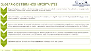 2 10/06/2024 EVALUACIÓN Y CONTROL AMBIENTAL – CICLO LECTIVO 2020
GLOSARIO DETÉRMINOS IMPORTANTES
NORMAS DE
CALIDAD DE AIRE
• Dispositivo legal que establece un límite máximo permisible de concentración de un contaminante en el aire, durante un tiempo promedio
determinado, definido con el propósito de proteger la salud y el ambiente
NIVELES GUIA DE
CALIDAD DE AIRE
• Concentración de un contaminante debajo de cuyos valores se estima, para el grado de conocimiento disponible actualmente, que no se
producirán efectos adversos en los seres vivos.
CONTAMINACIÓN
ATMOSFÉRICA
• Presencia en la atmósfera de uno o más contaminantes o sus combinaciones, en concentración y con tal duración y frecuencia que pueden
afectar la vida humana, de animales, de plantas, o la propiedad, que interfiera el goce de la vida, la propiedad o el ejercicio de actividades.
EMISIÓN E
INMISIÓN
• Emisión es la salida de sustancias contaminantes a la atmófera desde cualquier foco, mientras que la inmisión (calidad del aire ambiente)
es la concentración de contaminantes a nivel del suelo que puede afectar a personas, animales, vegetación o materiales.
BARLOVENTOY
SOTAVENTO
• Barlovento es el lugar de donde viene el viento y sotavento el lugar por donde se va el viento
 
