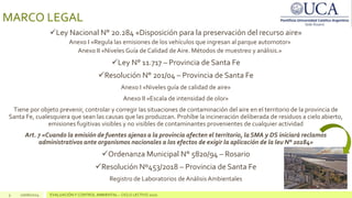 MARCO LEGAL
Ley Nacional N° 20.284 «Disposición para la preservación del recurso aire»
Anexo I «Regula las emisiones de los vehículos que ingresan al parque automotor»
Anexo II «Niveles Guía de Calidad de Aire. Métodos de muestreo y análisis.»
Ley N° 11.717 – Provincia de Santa Fe
Resolución N° 201/04 – Provincia de Santa Fe
Anexo I «Niveles guía de calidad de aire»
Anexo II «Escala de intensidad de olor»
Tiene por objeto prevenir, controlar y corregir las situaciones de contaminación del aire en el territorio de la provincia de
Santa Fe, cualesquiera que sean las causas que las produzcan. Prohíbe la incineración deliberada de residuos a cielo abierto,
emisiones fugitivas visibles y no visibles de contaminantes provenientes de cualquier actividad
Art. 7 «Cuando la emisión de fuentes ajenas a la provincia afecten el territorio, la SMA y DS iniciará reclamos
administrativos ante organismos nacionales a los efectos de exigir la aplicación de la leu N° 20284»
Ordenanza Municipal N° 5820/94 – Rosario
Resolución Nº453/2018 – Provincia de Santa Fe
Registro de Laboratorios de AnálisisAmbientales
3 10/06/2024 EVALUACIÓN Y CONTROL AMBIENTAL – CICLO LECTIVO 2020
 