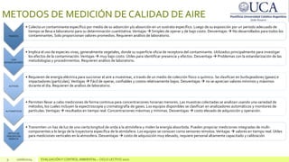 9 10/06/2024 EVALUACIÓN Y CONTROL AMBIENTAL – CICLO LECTIVO 2020
METODOS DE MEDICIÓN DE CALIDAD DE AIRE
PASIVOS
• Colecta un contaminante específico por medio de su adsorción y/o absorción en un sustrato específico. Luego de su exposición por un periodo adecuado de
tiempo se lleva a laboratorio para su determinación cuantitativa.Ventajas  Simples de operar y de bajo costo. Desventajas  No desarrollados para todos los
contaminantes. Solo proporcionan valores promedios. Requieren análisis de laboratorio.
CON
BIOINDICADORES
• Implica el uso de especies vivas, generalmente vegetales, donde su superficie oficia de receptora del contaminante. Utilizados principalmente para investigar
los efectos de la contaminación.Ventajas  muy bajo costo. Útiles para identificar presencia y efectos. Desventaja  Problemas con la estandarización de las
metodologías y procedimientos. Requieren análisis de laboratorio.
ACTIVOS
• Requieren de energía eléctrica para succionar el aire a muestrear, a través de un medio de colección físico o químico. Se clasifican en burbujeadores (gases) e
impactadores (partículas). Ventajas  Fácil de operar, confiables y costos relativamente bajos. Desventajas  no se aprecian valores mínimos y máximos
durante el día. Requieren de análisis de laboratorio.
AUTOMÁTICOS
• Permiten llevar a cabo mediciones de forma continua para concentraciones horarias menores. Las muestras colectadas se analizan usando una variedad de
métodos, los cuales incluyen la espectroscopía y cromatografía de gases. Los equipos disponibles se clasifican en analizadores automáticos y monitores de
partículas.Ventajas  resultados en tiempo real. Concentraciones máximas y mínimas. Desventajas  costo elevado de adquisición y operación.
OPTICO DE
PERCEPCIÓN
REMOTA
• Transmiten un haz de luz de una cierta longitud de onda a la atmósfera y miden la energía absorbida. Pueden propiciar mediciones integradas de multi-
componentes a lo largo de la trayectoria específica de la atmósfera. Los equipos se conocen como sensores remotos.Ventajas  valores en tiempo real. Útiles
para mediciones verticales en la atmosfera. Desventajas  costo de adquisición muy elevado, requiere personal altamente capacitado y calibración
 