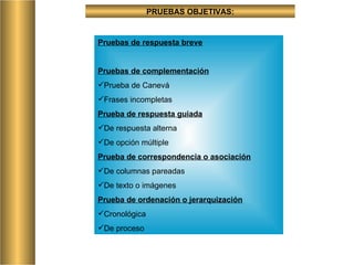 PRUEBAS OBJETIVAS: Pruebas de respuesta breve Pruebas de complementación Prueba de Canevá Frases incompletas Prueba de respuesta guiada De respuesta alterna De opción múltiple Prueba de correspondencia o asociación De columnas pareadas De texto o imágenes Prueba de ordenación o jerarquización Cronológica  De proceso 