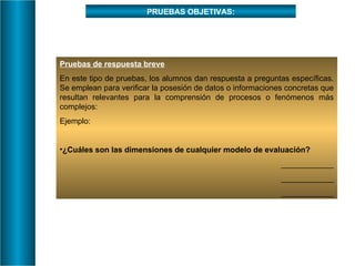 PRUEBAS OBJETIVAS: Pruebas de respuesta breve En este tipo de pruebas, los alumnos dan respuesta a preguntas específicas. Se emplean para verificar la posesión de datos o informaciones concretas que resultan relevantes para la comprensión de procesos o fenómenos más complejos: Ejemplo: ¿Cuáles son las dimensiones de cualquier modelo de evaluación? ____________ ____________ ____________ 