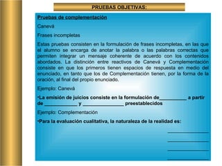 PRUEBAS OBJETIVAS: Pruebas de complementación Canevá Frases incompletas Estas pruebas consisten en la formulación de frases incompletas, en las que el alumno se encarga de anotar la palabra o las palabras correctas que permiten integrar un mensaje coherente de acuerdo con los contenidos abordados. La distinción entre reactivos de Canevá y Complementación consiste en que los primeros tienen espacios de respuesta en medio del enunciado, en tanto que los de Complementación tienen, por la forma de la oración, al final del propio enunciado. Ejemplo: Canevá  La emisión de juicios consiste en la formulación de__________ a partir de ____________ y _______________ preestablecidos Ejemplo: Complementación Para la evaluación cualitativa, la naturaleza de la realidad es: _______________ _______________ _______________ _______________ 