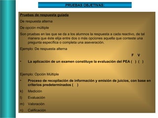 PRUEBAS OBJETIVAS: Pruebas de respuesta guiada De respuesta alterna De opción múltiple Son pruebas en las que se da a los alumnos la respuesta a cada reactivo, de tal manera que éste elija entre dos o más opciones aquella que conteste una pregunta específica o completa una aseveración. Ejemplo: De respuesta alterna     F  V La aplicación de un examen constituye la evaluación del PEA (  )  (  ) Ejemplo: Opción Múltiple Proceso de recopilación de información y emisión de juicios, con base en criterios predeterminados (  ) Medición Evaluación Valoración Calificación  