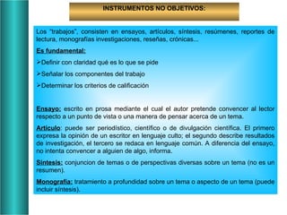 INSTRUMENTOS NO OBJETIVOS: Los “trabajos”, consisten en ensayos, artículos, síntesis, resúmenes, reportes de lectura, monografías investigaciones, reseñas, crónicas... Es fundamental: Definir con claridad qué es lo que se pide Señalar los componentes del trabajo Determinar los criterios de calificación Ensayo:  escrito en prosa mediante el cual el autor pretende convencer al lector respecto a un punto de vista o una manera de pensar acerca de un tema. Artículo : puede ser periodístico, científico o de divulgación científica. El primero expresa la opinión de un escritor en lenguaje culto; el segundo describe resultados de investigación, el tercero se redaca en lenguaje común. A diferencia del ensayo, no intenta convencer a alguien de algo, informa. Sintesis:  conjuncion de temas o de perspectivas diversas sobre un tema (no es un resumen). Monografía:  tratamiento a profundidad sobre un tema o aspecto de un tema (puede incluir síntesis). 