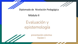 Evaluación y
epistemología
presentación colectiva
Equipo 1
Diplomado de Nivelación Pedagógica
Módulo II
 
