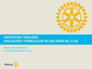 PERCEPCIÓN Y REALIDAD: 
EVALUACIÓN Y FORMULACION DE UNA VISIÓN DEL CLUB 
Rotary International 
10 de diciembre de 2014 
 