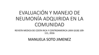 EVALUACIÓN Y MANEJO DE
NEUMONÍA ADQUIRIDA EN LA
COMUNIDAD
REVISTA MEDICA DE COSTA RICA Y CENTROAMERICA LXXIII (618) 109-
111, 2016
MANUELA SOTO JIMENEZ
 