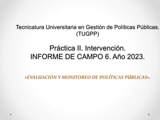Tecnicatura Universitaria en Gestión de Políticas Públicas.
(TUGPP)
Práctica II. Intervención.
INFORME DE CAMPO 6. Año 2023.
«EVALUACIÓN Y MONITOREO DE POLÍTICAS PÚBLICAS».
 