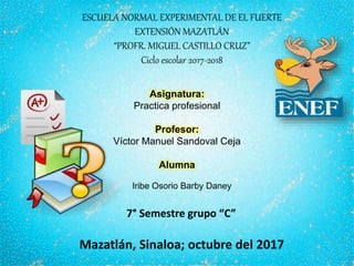 ESCUELA NORMAL EXPERIMENTAL DE EL FUERTE
EXTENSIÓN MAZATLÁN
“PROFR. MIGUEL CASTILLO CRUZ”
Ciclo escolar 2017-2018
Asignatura:
Practica profesional
Profesor:
Víctor Manuel Sandoval Ceja
Alumna
7° Semestre grupo “C”
Mazatlán, Sinaloa; octubre del 2017
Iribe Osorio Barby Daney
 