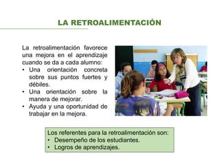 LA RETROALIMENTACIÓN
La retroalimentación favorece
una mejora en el aprendizaje
cuando se da a cada alumno:
• Una orientación concreta
sobre sus puntos fuertes y
débiles.
• Una orientación sobre la
manera de mejorar.
• Ayuda y una oportunidad de
trabajar en la mejora.
Los referentes para la retroalimentación son:
• Desempeño de los estudiantes.
• Logros de aprendizajes.
 
