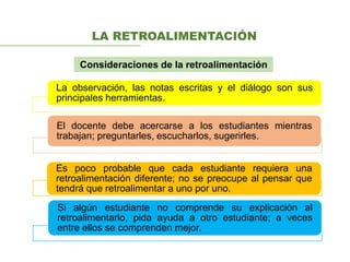 LA RETROALIMENTACIÓN
La observación, las notas escritas y el diálogo son sus
principales herramientas.
El docente debe acercarse a los estudiantes mientras
trabajan; preguntarles, escucharlos, sugerirles.
Es poco probable que cada estudiante requiera una
retroalimentación diferente; no se preocupe al pensar que
tendrá que retroalimentar a uno por uno.
Si algún estudiante no comprende su explicación al
retroalimentarlo, pida ayuda a otro estudiante; a veces
entre ellos se comprenden mejor.
Consideraciones de la retroalimentación
 