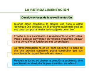 LA RETROALIMENTACIÓN
Consideraciones de la retroalimentación
Cuando algún estudiante le plantee una duda o usted
identifique una debilidad en él, pregunte quien más está en
ese caso; así podrá “matar varios pájaros de un tiro”.
Enseñe a sus estudiantes a retroalimentarse entre ellos.
Poco a poco se convertirán en valiosos ayudantes. Apoyar
a sus compañeros fortalecerá sus aprendizajes.
La retroalimentación no es un “pozo sin fondo”; si hace de
ella una práctica constante, podrá comprobar que sus
estudiantes la requerirán cada vez menos.
Retroalimentar no es ofrecer la solución al problema, sino
problematizar al estudiante para incentivar su reflexión.
 