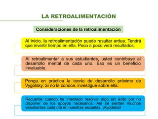 Al inicio, la retroalimentación puede resultar ardua. Tendrá
que invertir tiempo en ella. Poco a poco verá resultados.
Al retroalimentar a sus estudiantes, usted contribuye al
desarrollo mental de cada uno. Eso es un beneficio
invaluable.
Ponga en práctica la teoría de desarrollo próximo de
Vygotsky. Si no la conoce, investigue sobre ella.
Recuerde cuando ha intentado resolver algo sin éxito por no
disponer de los apoyos necesarios. Así se sienten muchos
estudiantes cada día en nuestras escuelas. ¡Ayúdelos!
LA RETROALIMENTACIÓN
Consideraciones de la retroalimentación
 