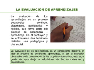 LA EVALUACIÓN DE APRENDIZAJES
La evaluación de los
aprendizajes es un proceso
pedagógico continuo,
sistemático, participativo y
flexible, que forma parte del
proceso de enseñanza –
aprendizaje. En él confluyen y
se entrecruzan dos funciones
distintas: una pedagógica y
otra social.
La evaluación de los aprendizajes, es un componente decisivo, en
todo el proceso de enseñanza aprendizaje, al ser la expresión
observable de la consecución de los propósitos formativos, esto es, el
grado de aprendizaje o adquisición de las competencias y
capacidades.
 
