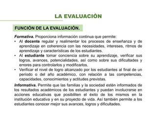 LA EVALUACIÓN
FUNCIÓN DE LA EVALUACIÓN.
Formativa. Proporciona información continua que permite:
• Al docente regular y realimentar los procesos de enseñanza y de
aprendizaje en coherencia con las necesidades, intereses, ritmos de
aprendizaje y características de los estudiantes.
• Al estudiante tomar conciencia sobre su aprendizaje, verificar sus
logros, avances, potencialidades, así como sobre sus dificultades y
errores para controlarlos y modificarlos.
• Verificar el nivel de logro alcanzado por los estudiantes al final de un
período o del año académico, con relación a las competencias,
capacidades, conocimientos y actitudes previstas.
Informativa. Permite que las familias y la sociedad estén informados de
los resultados académicos de los estudiantes y puedan involucrarse en
acciones educativas que posibiliten el éxito de los mismos en la
institución educativa y en su proyecto de vida. Así también permite a los
estudiantes conocer mejor sus avances, logros y dificultades.
 