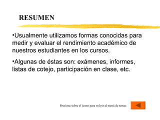 RESUMEN
Presiona sobre el ícono para volver al menú de temas
•Usualmente utilizamos formas conocidas para
medir y evaluar el rendimiento académico de
nuestros estudiantes en los cursos.
•Algunas de éstas son: exámenes, informes,
listas de cotejo, participación en clase, etc.
 