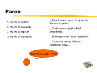 Pareo
¿Qué dificultades le ves?
__Establecen un punto de ejecución
mínima aceptable.
__Varían en complejidad del
aprendizaje.
__El tiempo es un factor importante.
__Se relacionan con objetos y
cualidades físicas.
A. prueba de criterio
B. prueba normalizada
C. prueba de rapidez
D. prueba de ejecución.
 