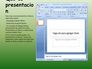 Que es
presentacio
n
Para crear una presentación en blanco
sigue estos pasos:
- Despliega el Botón Office.
- Selecciona la opción Nuevo.
- En el cuadro de diálogo Nueva
presentación haz doble clic sobre
Presentación en blanco o selecciónala
y pulsa el botón Crear.
Así es como te puede quedar una
presentación en blanco. Tienes una
diapositiva y dos cuadros de texto para
añadir un título y añadir un subtítulo.
 