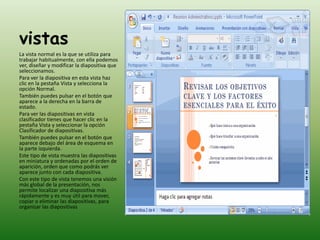 vistas
La vista normal es la que se utiliza para
trabajar habitualmente, con ella podemos
ver, diseñar y modificar la diapositiva que
seleccionamos.
Para ver la diapositiva en esta vista haz
clic en la pestaña Vista y selecciona la
opción Normal.
También puedes pulsar en el botón que
aparece a la derecha en la barra de
estado.
Para ver las diapositivas en vista
clasificador tienes que hacer clic en la
pestaña Vista y seleccionar la opción
Clasificador de diapositivas.
También puedes pulsar en el botón que
aparece debajo del área de esquema en
la parte izquierda.
Este tipo de vista muestra las diapositivas
en miniatura y ordenadas por el orden de
aparición, orden que como podrás ver
aparece junto con cada diapositiva.
Con este tipo de vista tenemos una visión
más global de la presentación, nos
permite localizar una diapositiva más
rápidamente y es muy útil para mover,
copiar o eliminar las diapositivas, para
organizar las diapositivas
 