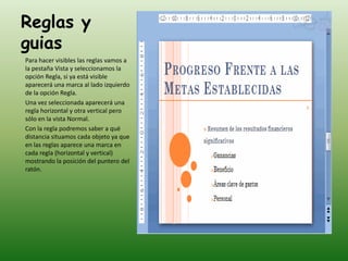 Reglas y
guias
Para hacer visibles las reglas vamos a
la pestaña Vista y seleccionamos la
opción Regla, si ya está visible
aparecerá una marca al lado izquierdo
de la opción Regla.
Una vez seleccionada aparecerá una
regla horizontal y otra vertical pero
sólo en la vista Normal.
Con la regla podremos saber a qué
distancia situamos cada objeto ya que
en las reglas aparece una marca en
cada regla (horizontal y vertical)
mostrando la posición del puntero del
ratón.
 