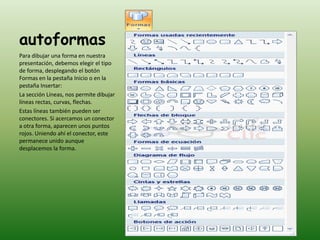 autoformas
Para dibujar una forma en nuestra
presentación, debemos elegir el tipo
de forma, desplegando el botón
Formas en la pestaña Inicio o en la
pestaña Insertar:
La sección Líneas, nos permite dibujar
líneas rectas, curvas, flechas.
Estas líneas también pueden ser
conectores. Si acercamos un conector
a otra forma, aparecen unos puntos
rojos. Uniendo ahí el conector, este
permanece unido aunque
desplacemos la forma.
 