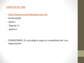 EJERCICIO DE LINK.

•   http://www.museofridakahlo.org.mx/
•   Excelente(X)
•   Bien( )
•   Regular ( )
•   pobre( )



• COMENTARIO: Es una página segura y respaldada por una
  organización.
 