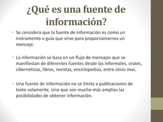 ¿Qué es una fuente de
          información?
• Se considera que la fuente de información es como un
  instrumento o guía que sirve para proporcionarnos un
  mensaje.

• La información se basa en un flujo de mensajes que se
  manifiestan de diferentes fuentes desde las informales, orales,
  cibernéticas, libros, revistas, enciclopedias, entre otras mas.

• Una fuente de información no se limita a publicaciones de
  texto solamente, sino que son mucho más amplias las
  posibilidades de obtener información.
 