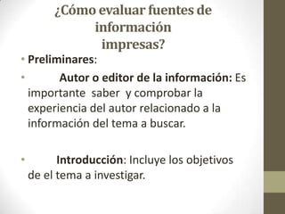 ¿Cómo evaluar fuentes de
              información
               impresas?
• Preliminares:
•       Autor o editor de la información: Es
  importante saber y comprobar la
  experiencia del autor relacionado a la
  información del tema a buscar.

•         Introducción: Incluye los objetivos
    de el tema a investigar.
 
