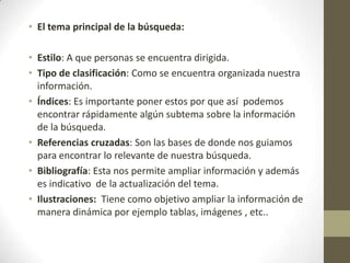 • El tema principal de la búsqueda:

• Estilo: A que personas se encuentra dirigida.
• Tipo de clasificación: Como se encuentra organizada nuestra
  información.
• Índices: Es importante poner estos por que así podemos
  encontrar rápidamente algún subtema sobre la información
  de la búsqueda.
• Referencias cruzadas: Son las bases de donde nos guiamos
  para encontrar lo relevante de nuestra búsqueda.
• Bibliografía: Esta nos permite ampliar información y además
  es indicativo de la actualización del tema.
• Ilustraciones: Tiene como objetivo ampliar la información de
  manera dinámica por ejemplo tablas, imágenes , etc..
 