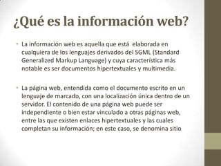 ¿Qué es la información web?
• La información web es aquella que está elaborada en
  cualquiera de los lenguajes derivados del SGML (Standard
  Generalized Markup Language) y cuya característica más
  notable es ser documentos hipertextuales y multimedia.

• La página web, entendida como el documento escrito en un
  lenguaje de marcado, con una localización única dentro de un
  servidor. El contenido de una página web puede ser
  independiente o bien estar vinculado a otras páginas web,
  entre las que existen enlaces hipertextuales y las cuales
  completan su información; en este caso, se denomina sitio
 